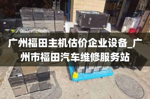 广州福田主机估价企业设备_广州市福田汽车维修服务站