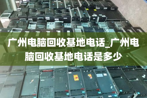 广州电脑回收基地电话_广州电脑回收基地电话是多少