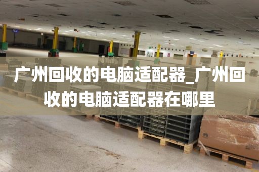 广州回收的电脑适配器_广州回收的电脑适配器在哪里