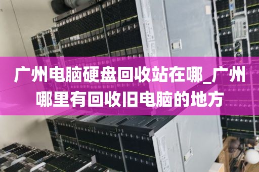 广州电脑硬盘回收站在哪_广州哪里有回收旧电脑的地方