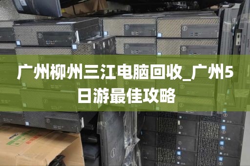 广州柳州三江电脑回收_广州5日游最佳攻略