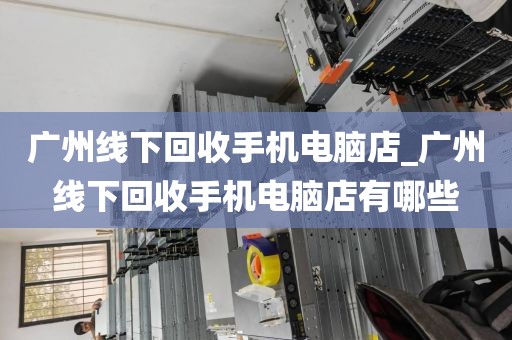 广州线下回收手机电脑店_广州线下回收手机电脑店有哪些