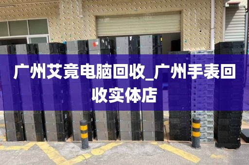 广州艾竟电脑回收_广州手表回收实体店