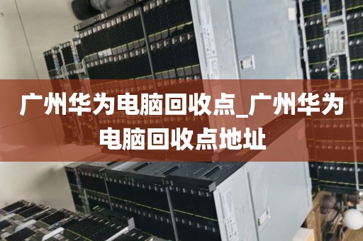 广州华为电脑回收点_广州华为电脑回收点地址