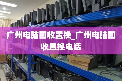 广州电脑回收置换_广州电脑回收置换电话