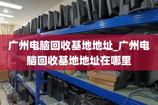 广州电脑回收基地地址_广州电脑回收基地地址在哪里