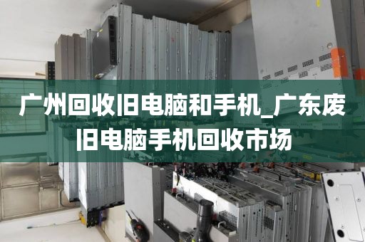广州回收旧电脑和手机_广东废旧电脑手机回收市场