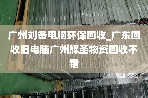 广州刘备电脑环保回收_广东回收旧电脑广州辉圣物资回收不错