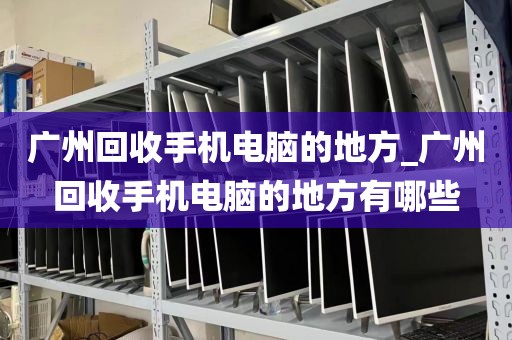 广州回收手机电脑的地方_广州回收手机电脑的地方有哪些