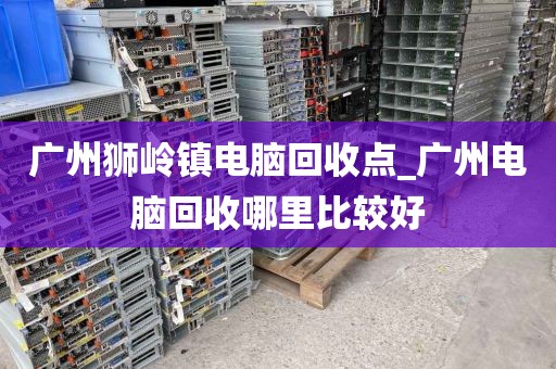 广州狮岭镇电脑回收点_广州电脑回收哪里比较好