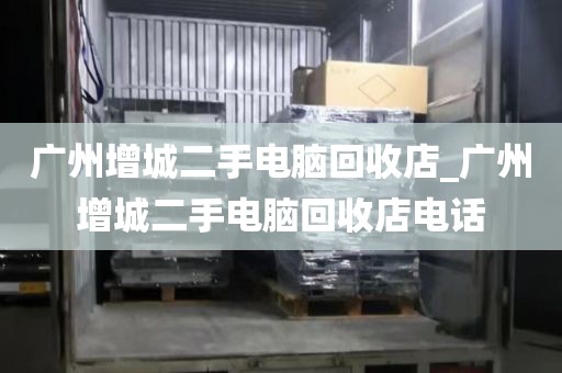 广州增城二手电脑回收店_广州增城二手电脑回收店电话