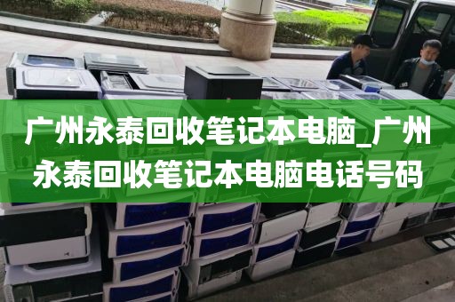 广州永泰回收笔记本电脑_广州永泰回收笔记本电脑电话号码