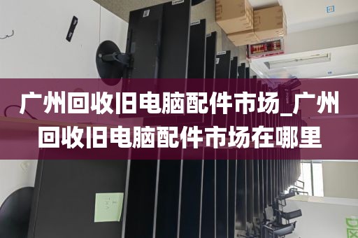 广州回收旧电脑配件市场_广州回收旧电脑配件市场在哪里