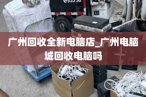 广州回收全新电脑店_广州电脑城回收电脑吗