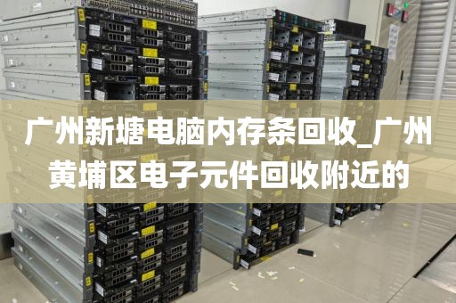 广州新塘电脑内存条回收_广州黄埔区电子元件回收附近的