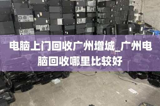 电脑上门回收广州增城_广州电脑回收哪里比较好
