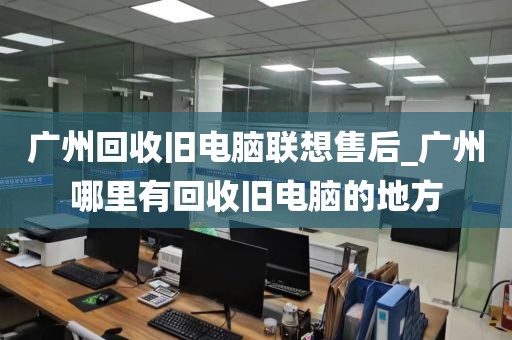 广州回收旧电脑联想售后_广州哪里有回收旧电脑的地方
