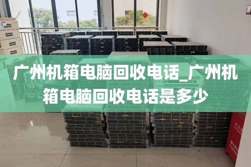 广州机箱电脑回收电话_广州机箱电脑回收电话是多少