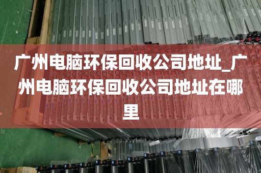 广州电脑环保回收公司地址_广州电脑环保回收公司地址在哪里