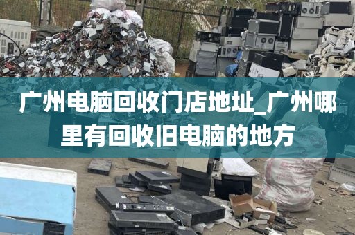 广州电脑回收门店地址_广州哪里有回收旧电脑的地方