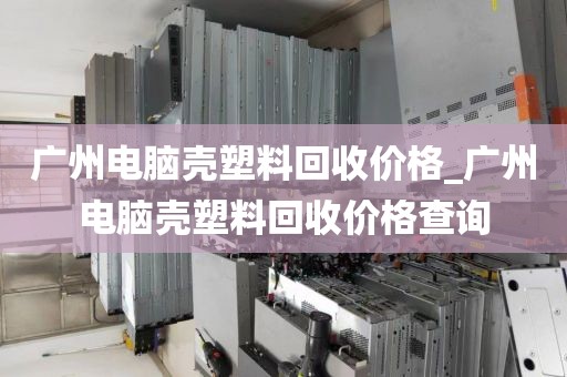 广州电脑壳塑料回收价格_广州电脑壳塑料回收价格查询