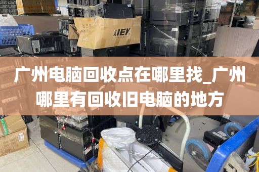 广州电脑回收点在哪里找_广州哪里有回收旧电脑的地方