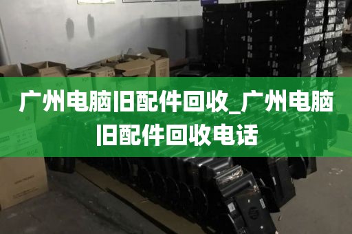 广州电脑旧配件回收_广州电脑旧配件回收电话