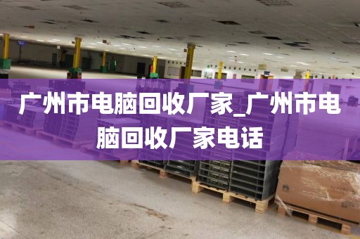 广州市电脑回收厂家_广州市电脑回收厂家电话