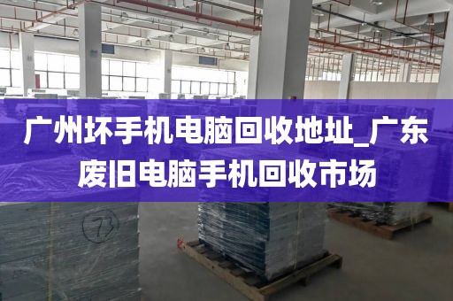 广州坏手机电脑回收地址_广东废旧电脑手机回收市场