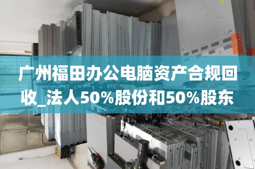 广州福田办公电脑资产合规回收_法人50%股份和50%股东