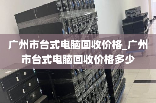 广州市台式电脑回收价格_广州市台式电脑回收价格多少