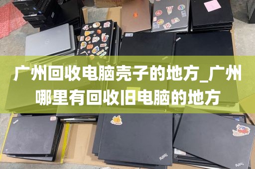广州回收电脑壳子的地方_广州哪里有回收旧电脑的地方