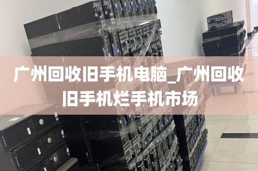 广州回收旧手机电脑_广州回收旧手机烂手机市场