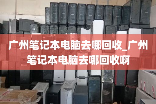 广州笔记本电脑去哪回收_广州笔记本电脑去哪回收啊
