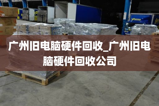 广州旧电脑硬件回收_广州旧电脑硬件回收公司