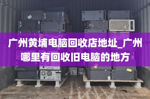广州黄埔电脑回收店地址_广州哪里有回收旧电脑的地方