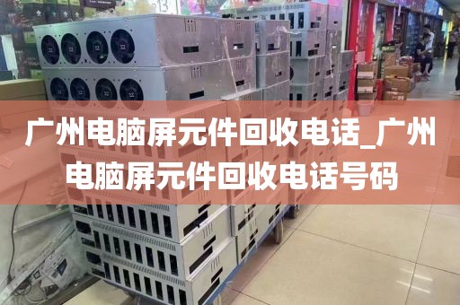 广州电脑屏元件回收电话_广州电脑屏元件回收电话号码