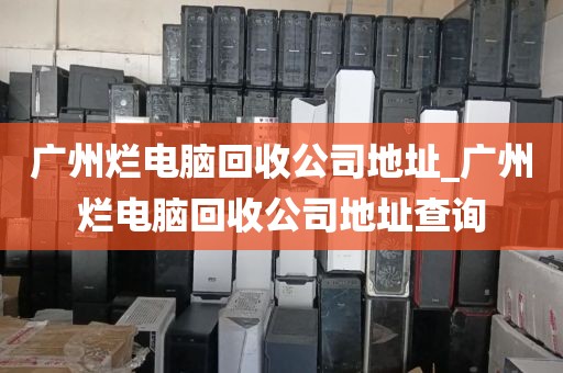 广州烂电脑回收公司地址_广州烂电脑回收公司地址查询
