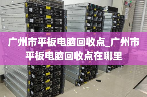 广州市平板电脑回收点_广州市平板电脑回收点在哪里