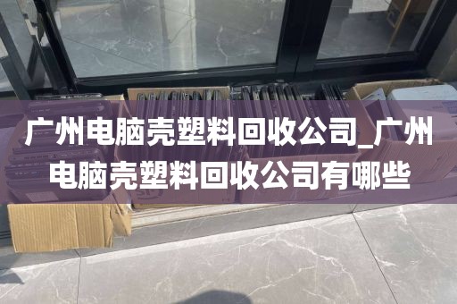 广州电脑壳塑料回收公司_广州电脑壳塑料回收公司有哪些