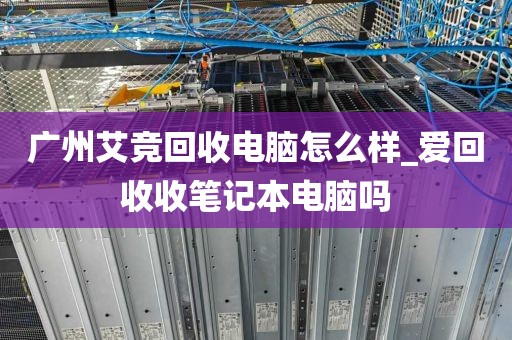 广州艾竞回收电脑怎么样_爱回收收笔记本电脑吗