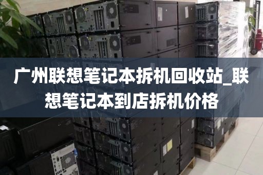 广州联想笔记本拆机回收站_联想笔记本到店拆机价格
