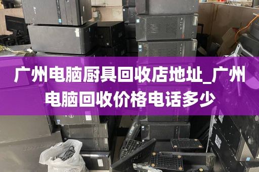 广州电脑厨具回收店地址_广州电脑回收价格电话多少