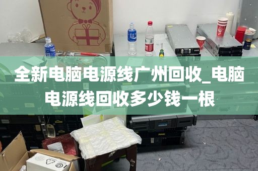 全新电脑电源线广州回收_电脑电源线回收多少钱一根