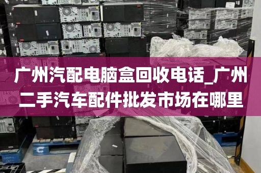 广州汽配电脑盒回收电话_广州二手汽车配件批发市场在哪里
