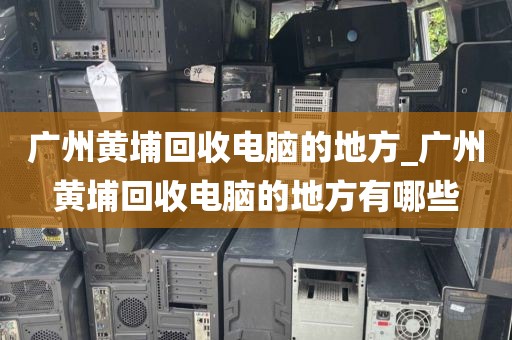 广州黄埔回收电脑的地方_广州黄埔回收电脑的地方有哪些