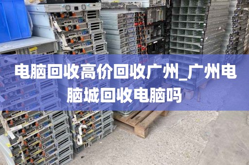 电脑回收高价回收广州_广州电脑城回收电脑吗
