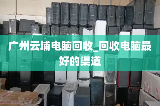 广州云埔电脑回收_回收电脑最好的渠道