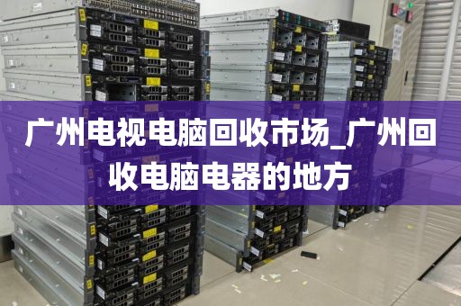 广州电视电脑回收市场_广州回收电脑电器的地方