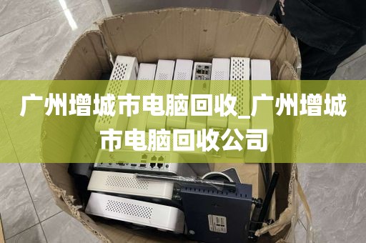 广州增城市电脑回收_广州增城市电脑回收公司